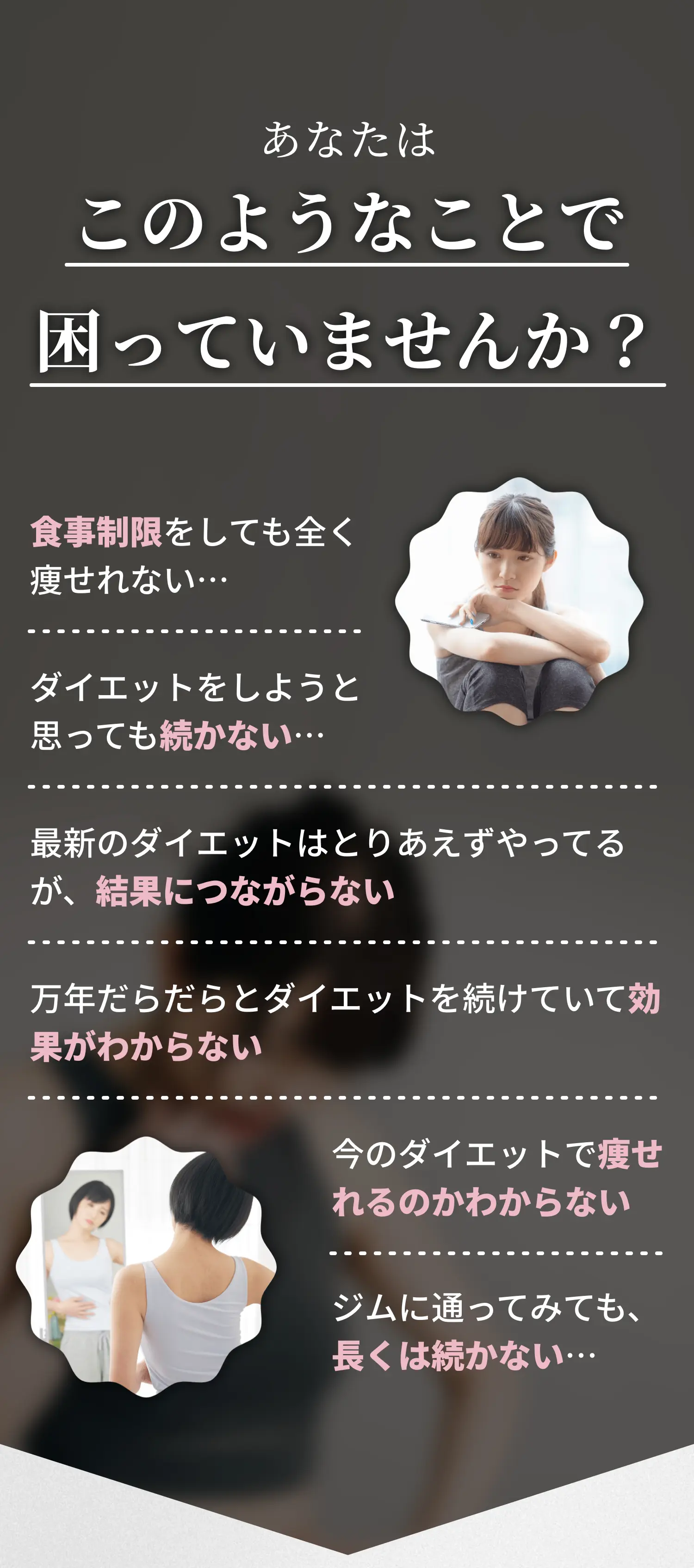 このようなことで困っていませんか? ・食事制限をしても全く痩せれない・ダイエットをしようと思っても続かない・最新のダイエットはとりあえずやってみるが、続かない・万年だらだらとダイエットを続けていて効果がわからない・今のダイエットで痩せれるのかわからない・ジムに通ってみても長くは続かない